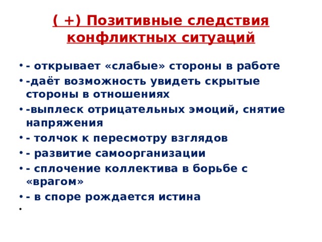 ( +) Позитивные следствия конфликтных ситуаций   - открывает «слабые» стороны в работе -даёт возможность увидеть скрытые стороны в отношениях -выплеск отрицательных эмоций, снятие напряжения - толчок к пересмотру взглядов - развитие самоорганизации - сплочение коллектива в борьбе с «врагом» - в споре рождается истина   