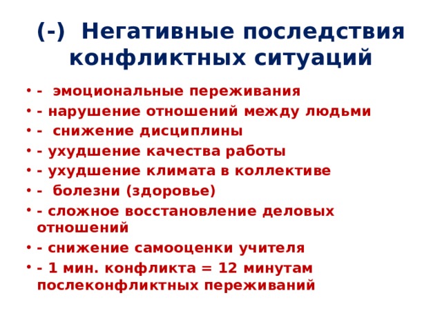 (-) Негативные последствия конфликтных ситуаций   - эмоциональные переживания - нарушение отношений между людьми - снижение дисциплины - ухудшение качества работы - ухудшение климата в коллективе - болезни (здоровье) - сложное восстановление деловых отношений - снижение самооценки учителя - 1 мин. конфликта = 12 минутам послеконфликтных переживаний 
