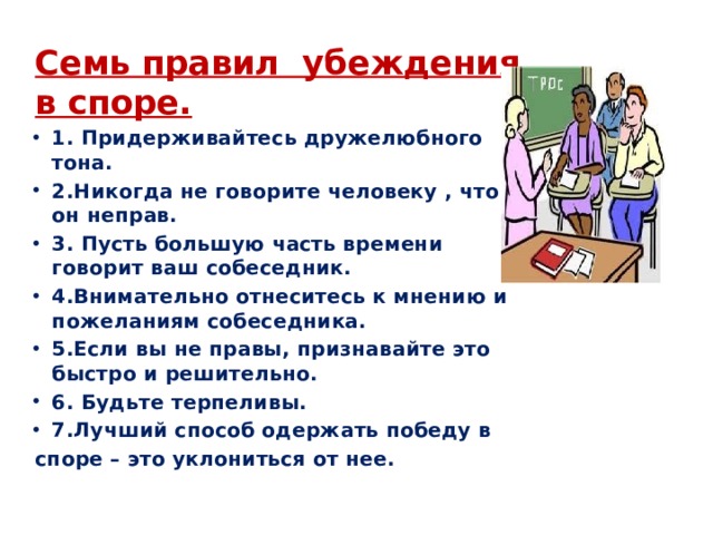 Семь правил  убеждения в споре. 1. Придерживайтесь дружелюбного тона. 2.Никогда не говорите человеку , что он неправ. 3. Пусть большую часть времени говорит ваш собеседник. 4.Внимательно отнеситесь к мнению и пожеланиям собеседника. 5.Если вы не правы, признавайте это быстро и решительно. 6. Будьте терпеливы. 7.Лучший способ одержать победу в споре – это уклониться от нее. 