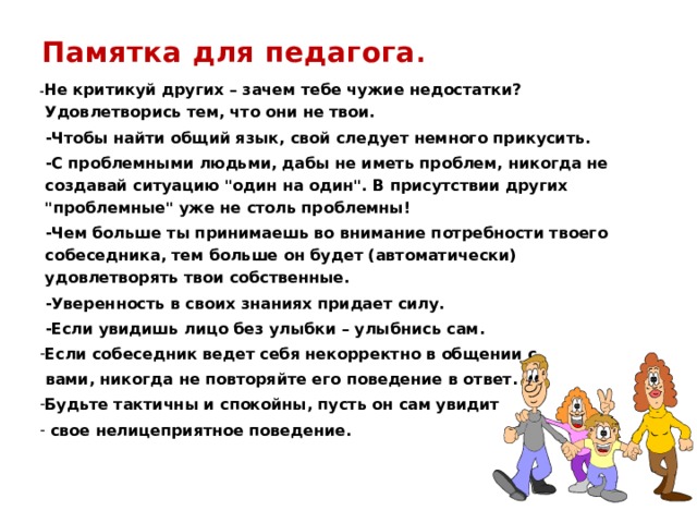 Памятка для педагога . - Не критикуй других – зачем тебе чужие недостатки? Удовлетворись тем, что они не твои.   -Чтобы найти общий язык, свой следует немного прикусить.   -С проблемными людьми, дабы не иметь проблем, никогда не создавай ситуацию 