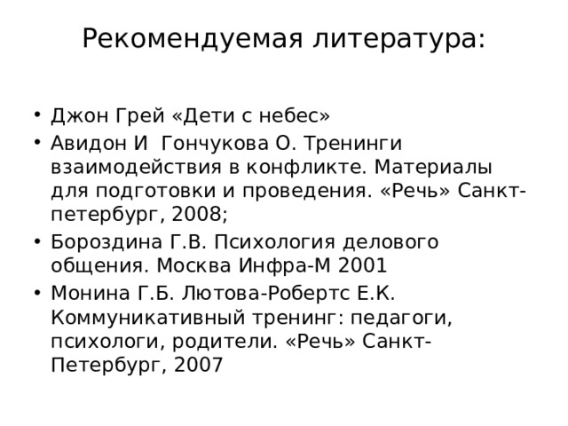 Рекомендуемая литература:   Джон Грей «Дети с небес» Авидон И Гончукова О. Тренинги взаимодействия в конфликте. Материалы для подготовки и проведения. «Речь» Санкт-петербург, 2008; Бороздина Г.В. Психология делового общения. Москва Инфра-М 2001 Монина Г.Б. Лютова-Робертс Е.К. Коммуникативный тренинг: педагоги, психологи, родители. «Речь» Санкт- Петербург, 2007 