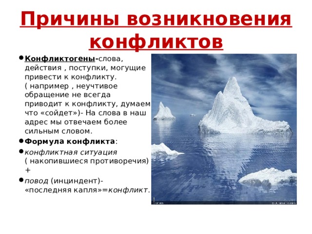 Причины возникновения конфликтов Конфликтогены - слова, действия , поступки, могущие привести к конфликту. ( например , неучтивое обращение не всегда приводит к конфликту, думаем что «сойдет»)- На слова в наш адрес мы отвечаем более сильным словом. Формула конфликта : конфликтная ситуация ( накопившиеся противоречия)+ повод (инциндент)- «последняя капля»= конфликт . 