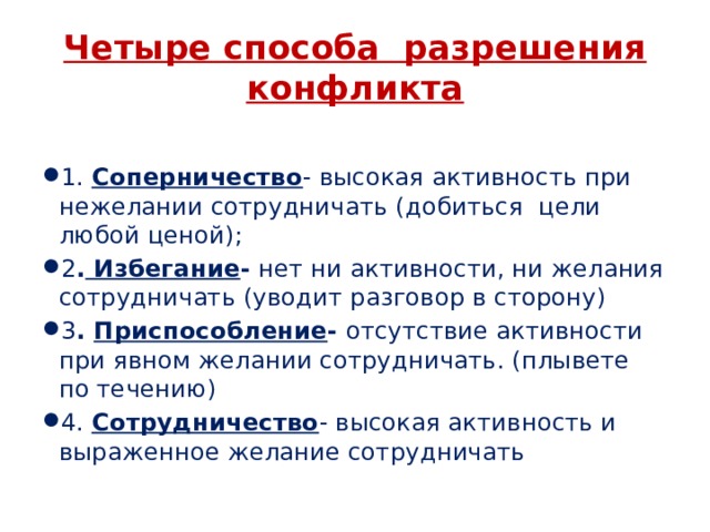 Четыре способа разрешения конфликта 1. Соперничество - высокая активность при нежелании сотрудничать (добиться цели любой ценой); 2 . Избегание - нет ни активности, ни желания сотрудничать (уводит разговор в сторону) 3 . Приспособление - отсутствие активности при явном желании сотрудничать. (плывете по течению) 4. Сотрудничество - высокая активность и выраженное желание сотрудничать 