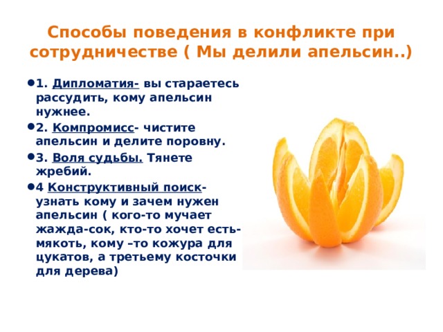 Способы поведения в конфликте при сотрудничестве ( Мы делили апельсин..) 1. Дипломатия- вы стараетесь рассудить, кому апельсин нужнее. 2. Компромисс - чистите апельсин и делите поровну. 3. Воля судьбы. Тянете жребий. 4 Конструктивный поиск - узнать кому и зачем нужен апельсин ( кого-то мучает жажда-сок, кто-то хочет есть- мякоть, кому –то кожура для цукатов, а третьему косточки для дерева) 