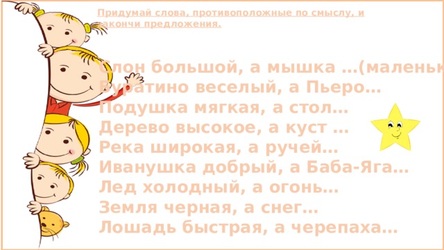 Придумай слова, противоположные по смыслу, и закончи предложения. Слон большой, а мышка …(маленькая) Буратино веселый, а Пьеро… Подушка мягкая, а стол… Дерево высокое, а куст … Река широкая, а ручей… Иванушка добрый, а Баба-Яга… Лед холодный, а огонь… Земля черная, а снег… Лошадь быстрая, а черепаха… 