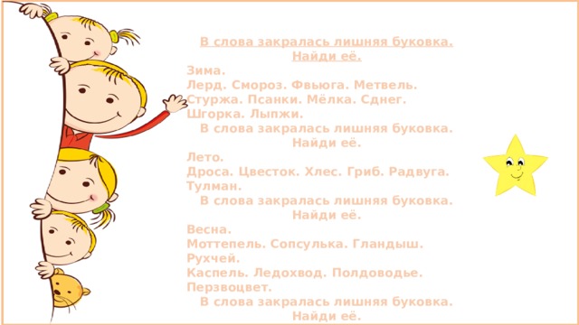 В слова закралась лишняя буковка. Найди её. Зима. Лерд. Смороз. Фвьюга. Метвель. Стуржа. Псанки. Мёлка. Сднег. Шгорка. Лыпжи. В слова закралась лишняя буковка. Найди её. Лето. Дроса. Цвесток. Хлес. Гриб. Радвуга. Тулман. В слова закралась лишняя буковка. Найди её. Весна. Моттепель. Сопсулька. Гландыш. Рухчей. Каспель. Ледохвод. Полдоводье. Перзвоцвет. В слова закралась лишняя буковка. Найди её. Осень. Тучап. Дождьи. Листопрад. Лужма. Стадя. 