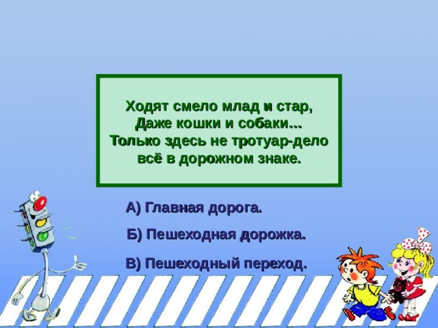    Ходят смело млад и стар, Даже кошки и собаки… Только здесь не тротуар-дело всё в дорожном знаке.  А) Главная дорога.  Б) Пешеходная дорожка.  В) Пешеходный переход.  