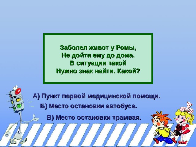    Заболел живот у Ромы, Не дойти ему до дома. В ситуации такой Нужно знак найти. Какой?  А) Пункт первой медицинской помощи.  Б) Место остановки автобуса.  В) Место остановки трамвая.  