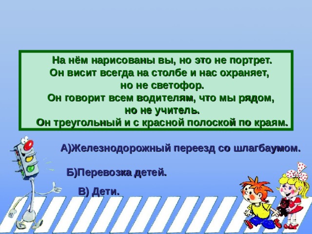 На нём нарисованы вы, но это не портрет. Он висит всегда на столбе и нас охраняет, но не светофор. Он говорит всем водителям, что мы рядом, но не учитель. Он треугольный и с красной полоской по краям. На нём нарисованы вы, но это не портрет. Он висит всегда на столбе и нас охраняет, но не светофор. Он говорит всем водителям, что мы рядом, но не учитель. Он треугольный и с красной полоской по краям. На нём нарисованы вы, но это не портрет. Он висит всегда на столбе и нас охраняет, но не светофор. Он говорит всем водителям, что мы рядом, но не учитель. Он треугольный и с красной полоской по краям. А)Железнодорожный переезд со шлагбаумом.  Б)Перевозка детей.  В) Дети.  