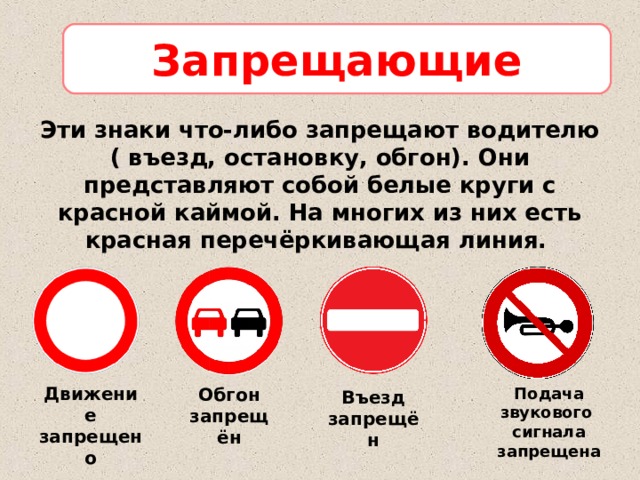 Запрещающие Эти знаки что-либо запрещают водителю ( въезд, остановку, обгон). Они представляют собой белые круги с красной каймой. На многих из них есть красная перечёркивающая линия.  Движение запрещено Обгон запрещён Подача звукового сигнала запрещена Въезд запрещён 