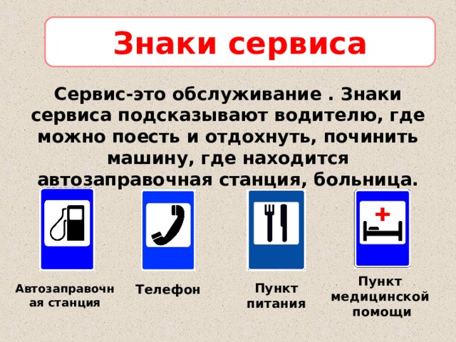 Знаки сервиса Сервис-это обслуживание . Знаки сервиса подсказывают водителю, где можно поесть и отдохнуть, починить машину, где находится автозаправочная станция, больница.  Пункт медицинской помощи Пункт питания Автозаправочная станция Телефон 