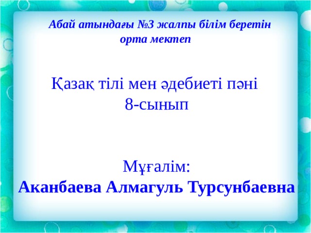   Абай атындағы №3 жалпы білім беретін орта мектеп Қазақ тілі мен әдебиеті пәні 8-сынып Мұғалім: Аканбаева Алмагуль Турсунбаевна 