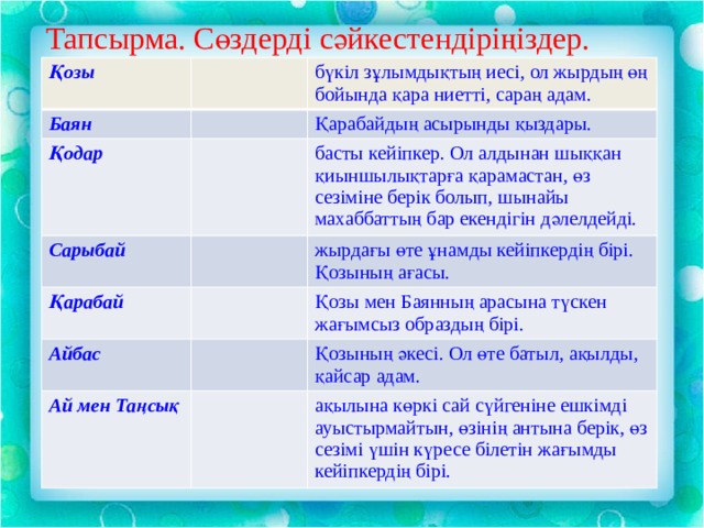 Тапсырма. Сөздерді сәйкестендіріңіздер. Қозы   Баян бүкіл зұлымдықтың иесі, ол жырдың өң бойында қара ниетті, сараң адам. Қодар Қарабайдың асырынды қыздары. Сарыбай басты кейіпкер. Ол алдынан шыққан қиыншылықтарға қарамастан, өз сезіміне берік болып, шынайы махаббаттың бар екендігін дәлелдейді. Қарабай жырдағы өте ұнамды кейіпкердің бірі. Қозының ағасы. Айбас   Қозы мен Баянның арасына түскен жағымсыз образдың бірі. Ай мен Таңсық Қозының әкесі. Ол өте батыл, ақылды, қайсар адам. ақылына көркі сай сүйгеніне ешкімді ауыстырмайтын, өзінің антына берік, өз сезімі үшін күресе білетін жағымды кейіпкердің бірі. 