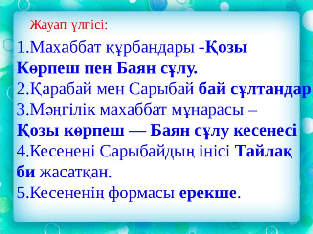 Жауап үлгісі: 1.Махаббат құрбандары - Қозы Көрпеш пен Баян сұлу. 2.Қарабай мен Сарыбай бай сұлтандар . 3.Мәңгілік махаббат мұнарасы – Қозы көрпеш — Баян сұлу кесенесі 4.Кесенені Сарыбайдың інісі Тайлақ би жасатқан. 5.Кесененің формасы ерекше . 