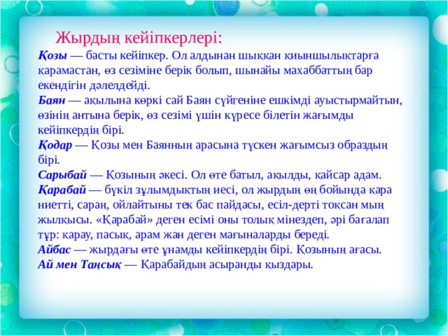  Жырдың кейіпкерлері: Қозы  — басты кейіпкер. Ол алдынан шыққан қиыншылықтарға қарамастан, өз сезіміне берік болып, шынайы махаббаттың бар екендігін дәлелдейді.  Баян  — ақылына көркі сай Баян сүйгеніне ешкімді ауыстырмайтын, өзінің антына берік, өз сезімі үшін күресе білетін жағымды кейіпкердің бірі.  Қодар  — Қозы мен Баянның арасына түскен жағымсыз образдың бірі. Сарыбай  — Қозының әкесі. Ол өте батыл, ақылды, қайсар адам.  Қарабай  — бүкіл зұлымдықтың иесі, ол жырдың өң бойында қара ниетті, сараң, ойлайтыны тек бас пайдасы, есіл-дерті тоқсан мың жылқысы. «Қарабай» деген есімі оны толық мінездеп, әрі бағалап тұр: қарау, пасық, арам жан деген мағыналарды береді. Айбас  — жырдағы өте ұнамды кейіпкердің бірі. Қозының ағасы.  Ай мен Таңсық  — Қарабайдың асыранды қыздары. 