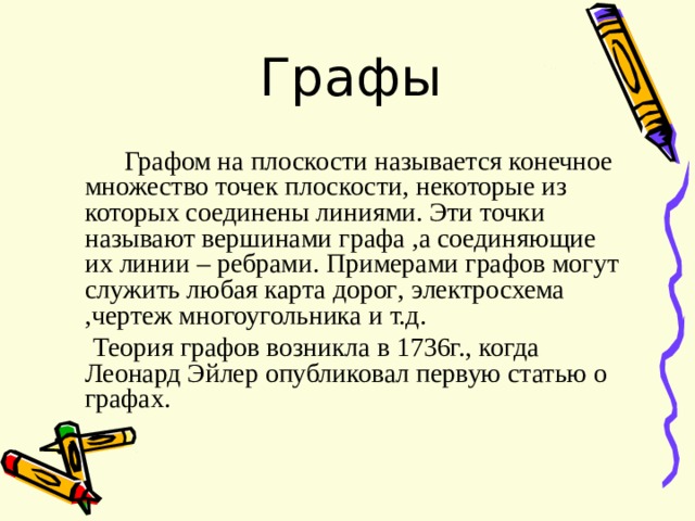  Графы  Графом на плоскости называется конечное множество точек плоскости , некоторые из которых соединены линиями. Эти точки называют вершинами графа , а соединяющие их линии – ребрами. Примерами графов могут служить любая карта дорог , электросхема , чертеж многоугольника и т.д.  Теория графов возникла в 1736г. , когда Леонард Эйлер опубликовал первую статью о графах. 