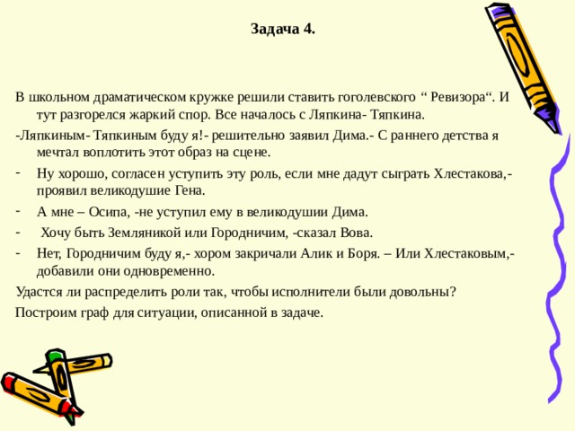  Задача 4.   В школьном драматическом кружке решили ставить гоголевского “ Ревизора “ . И тут разгорелся жаркий спор. Все началось с Ляпкина- Тяпкина. -Ляпкиным- Тяпкиным буду я ! - решительно заявил Дима.- С раннего детства я мечтал воплотить этот образ на сцене. Ну хорошо, согласен уступить эту роль, если мне дадут сыграть Хлестакова,- проявил великодушие Гена. А мне – Осипа,  -не уступил ему в великодушии Дима.  Хочу быть Земляникой или Городничим, -сказал Вова. Нет, Городничим буду я,- хором закричали Алик и Боря. – Или Хлестаковым,- добавили они одновременно. Удастся ли распределить роли так, чтобы исполнители были довольны ? Построим граф для ситуации, описанной в задаче. 