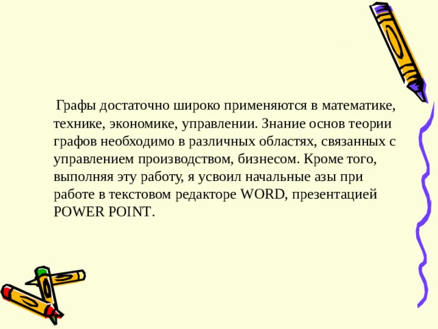  Графы достаточно широко применяются в математике, технике, экономике, управлении. Знание основ теории графов необходимо в различных областях, связанных с управлением производством, бизнесом. Кроме того, выполняя эту работу, я усвоил начальные азы при работе в текстовом редакторе WORD , презентацией POWER POINT . 