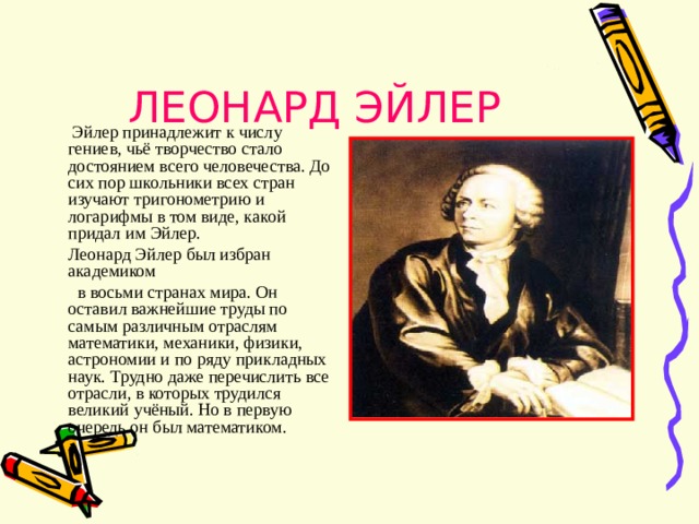 ЛЕОНАРД ЭЙЛЕР  Эйлер принадлежит к числу гениев, чьё творчество стало достоянием всего человечества. До сих пор школьники всех стран изучают тригонометрию и логарифмы в том виде, какой придал им Эйлер.  Леонард Эйлер был избран академиком  в восьми странах мира. Он оставил важнейшие труды по самым различным отраслям математики, механики, физики, астрономии и по ряду прикладных наук. Трудно даже перечислить все отрасли, в которых трудился великий учёный. Но в первую очередь он был математиком. 