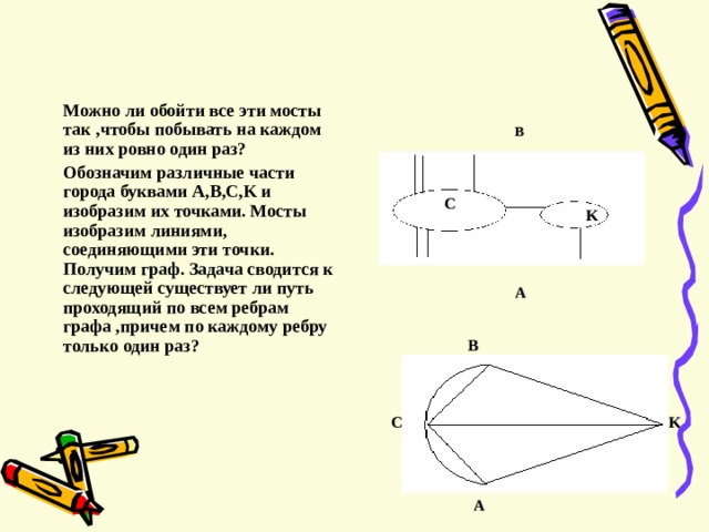  Можно ли обойти все эти мосты так , чтобы побывать на каждом из них ровно один раз ?  Обозначим различные части города буквами A,B,C,K и изобразим их точками. Мосты изобразим линиями , соединяющими эти точки. Получим граф. Задача сводится к следующей существует ли путь проходящий по всем ребрам графа , причем по каждому ребру только один раз ?  B C K A B С K A 