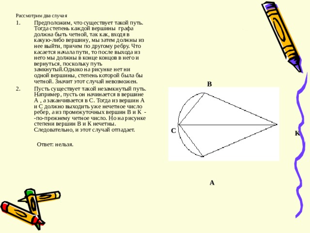 Рассмотрим два случая Предположим , что существует такой путь. Тогда степень каждой вершины графа должна быть четной , так как , входя в какую-либо вершину , мы затем должны из нее выйти , причем по другому ребру. Что касается начала пути , то после выхода из него мы должны в конце концов в него и вернуться , поскольку путь замкнутый.Однако на рисунке нет ни одной вершины , степень которой была бы четной. Значит этот случай невозможен. Пусть существует такой незамкнутый путь. Например , пусть он начинается в вершине А , а заканчивается в С. Тогда из вершин А и С должно выходить уже нечетное число ребер , а из промежуточных вершин В и К - -по-прежнему четное число. Но на рисунке степени вершин В и К нечетны. Следовательно , и этот случай отпадает.  Ответ : нельзя. B С K A 