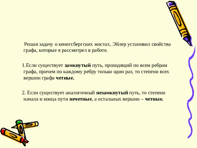  Решая задачу о кенигсбергских мостах , Эйлер установил свойства графа , которые я рассмотрел в работе.  1.Если существует замкнутый путь, проходящий по всем ребрам графа, причем по каждому ребру только один раз, то степени всех вершин графа четные.  2. Если существует аналогичный незамкнутый путь, то степени начала и конца пути нечетные , а остальных вершин – четные.  