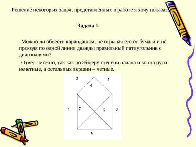 Решение некоторых задач , представленных в работе я хочу показать.  Задача 1.   Можно ли обвести карандашом , не отрывая его от бумаги и не проходя по одной линии дважды правильный пятиугольник с диагоналями ?  Ответ : можно , так как по Эйлеру степени начала и конца пути нечетные , а остальных вершин – четные. 