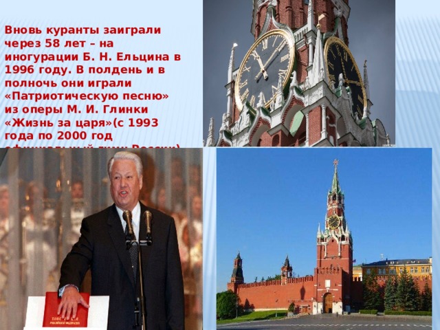 Вновь куранты заиграли через 58 лет – на иногурации Б. Н. Ельцина в 1996 году. В полдень и в полночь они играли «Патриотическую песню» из оперы М. И. Глинки «Жизнь за царя»(с 1993 года по 2000 год официальный гимн России) , а в 3 и в 9 часов – «Славься» из той же оперы. 