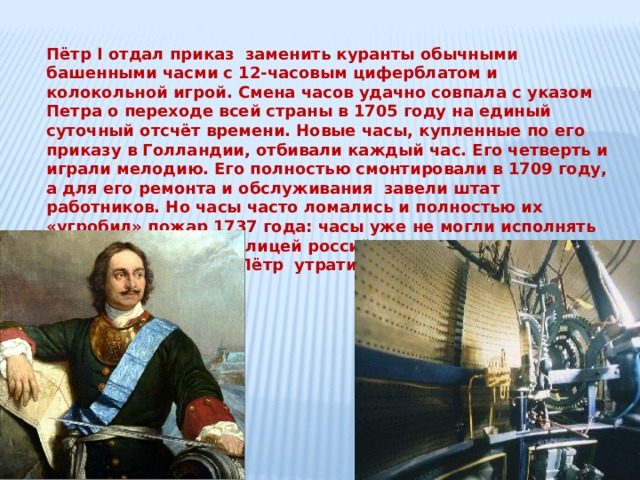 Пётр I отдал приказ заменить куранты обычными башенными часми с 12-часовым циферблатом и колокольной игрой. Смена часов удачно совпала с указом Петра о переходе всей страны в 1705 году на единый суточный отсчёт времени. Новые часы, купленные по его приказу в Голландии, отбивали каждый час. Его четверть и играли мелодию. Его полностью смонтировали в 1709 году, а для его ремонта и обслуживания завели штат работников. Но часы часто ломались и полностью их «угробил» пожар 1737 года: часы уже не могли исполнять мелодию. Вскоре столицей российского государства стал Санкт – Петербург и Пётр утратил интерес к часам. 