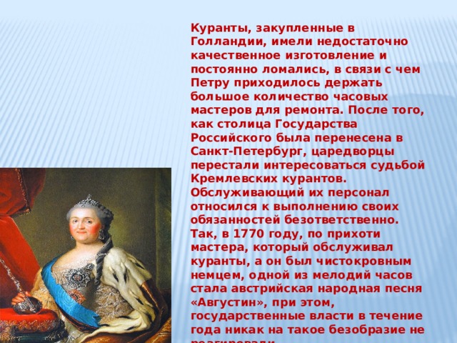 Куранты, закупленные в Голландии, имели недостаточно качественное изготовление и постоянно ломались, в связи с чем Петру приходилось держать большое количество часовых мастеров для ремонта. После того, как столица Государства Российского была перенесена в Санкт-Петербург, царедворцы перестали интересоваться судьбой Кремлевских курантов. Обслуживающий их персонал относился к выполнению своих обязанностей безответственно. Так, в 1770 году, по прихоти мастера, который обслуживал куранты, а он был чистокровным немцем, одной из мелодий часов стала австрийская народная песня «Августин», при этом, государственные власти в течение года никак на такое безобразие не реагировали.  Екатерина 2, приехав в Москву во время инспекционной поездки, приказала демонтировать старые часы а на их место установить большие часы – куранты,   