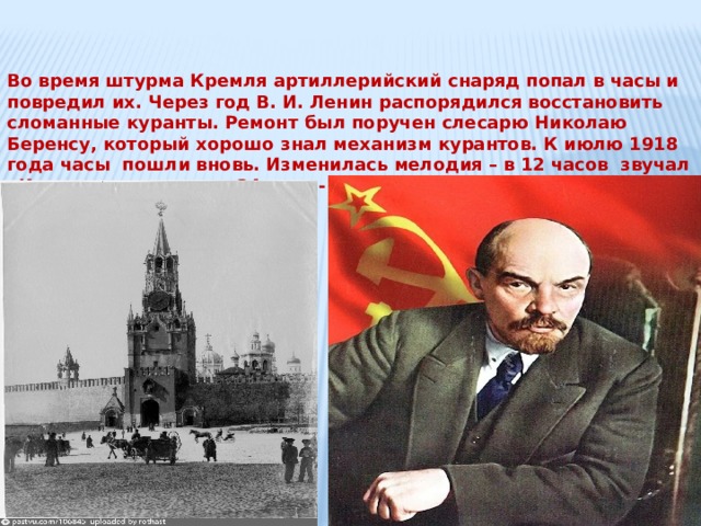 Во время штурма Кремля артиллерийский снаряд попал в часы и повредил их. Через год В. И. Ленин распорядился восстановить сломанные куранты. Ремонт был поручен слесарю Николаю Беренсу, который хорошо знал механизм курантов. К июлю 1918 года часы пошли вновь. Изменилась мелодия – в 12 часов звучал «Интернационал», а в 24часа - «Вы жертвою пали…» 