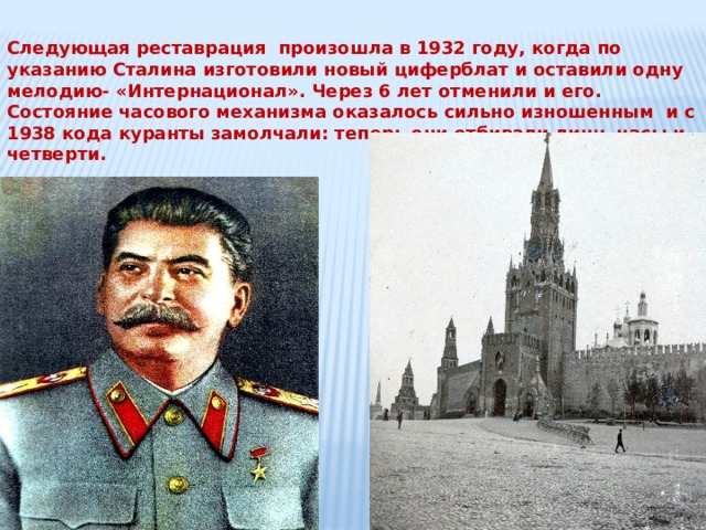 Следующая реставрация произошла в 1932 году, когда по указанию Сталина изготовили новый циферблат и оставили одну мелодию- «Интернационал». Через 6 лет отменили и его. Состояние часового механизма оказалось сильно изношенным и с 1938 кода куранты замолчали: теперь они отбивали лишь часы и четверти. 