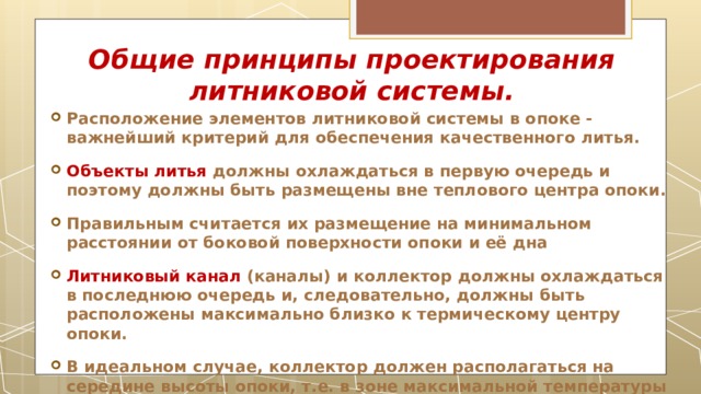 Общие принципы проектирования литниковой системы. Расположение элементов литниковой системы в опоке - важнейший критерий для обеспечения качественного литья. Объекты литья должны охлаждаться в первую очередь и поэтому должны быть размещены вне теплового центра опоки. Правильным считается их размещение на минимальном расстоянии от боковой поверхности опоки и её дна Литниковый канал (каналы) и коллектор должны охлаждаться в последнюю очередь и, следовательно, должны быть расположены максимально близко к термическому центру опоки. В идеальном случае, коллектор должен располагаться на середине высоты опоки, т.е. в зоне максимальной температуры (тепловой центр ) 