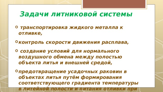 Задачи литниковой системы   транспортировка жидкого металла к отливке, контроль скорости движения расплава,  создание условий для нормального воздушного обмена между полостью объекта литья и внешней средой, предотвращение усадочных раковин в объектах литья путём формирования соответствующего градиента температуры в литейной полости и питания отливки при затвердевании сплава. 