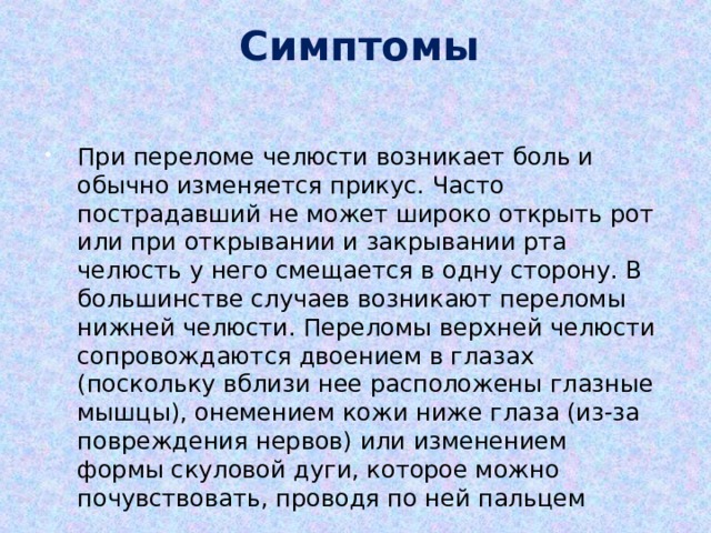  Симптомы При переломе челюсти возникает боль и обычно изменяется прикус. Часто пострадавший не может широко открыть рот или при открывании и закрывании рта челюсть у него смещается в одну сторону. В большинстве случаев возникают переломы нижней челюсти. Переломы верхней челюсти сопровождаются двоением в глазах (поскольку вблизи нее расположены глазные мышцы), онемением кожи ниже глаза (из-за повреждения нервов) или изменением формы скуловой дуги, которое можно почувствовать, проводя по ней пальцем 