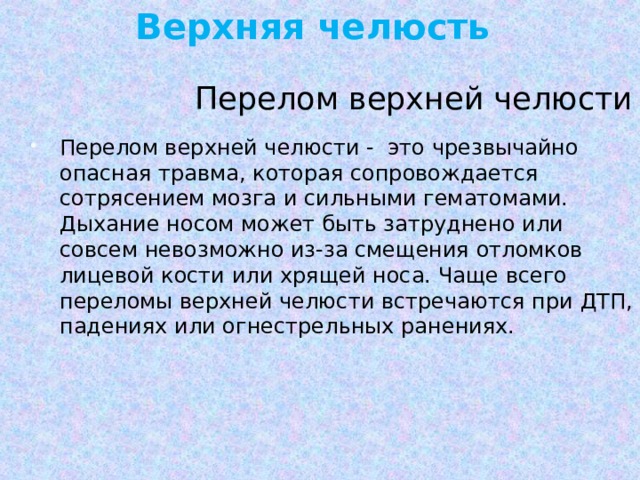 Верхняя челюсть  Перелом верхней челюсти Перелом верхней челюсти - это чрезвычайно опасная травма, которая сопровождается сотрясением мозга и сильными гематомами. Дыхание носом может быть затруднено или совсем невозможно из-за смещения отломков лицевой кости или хрящей носа. Чаще всего переломы верхней челюсти встречаются при ДТП, падениях или огнестрельных ранениях. 
