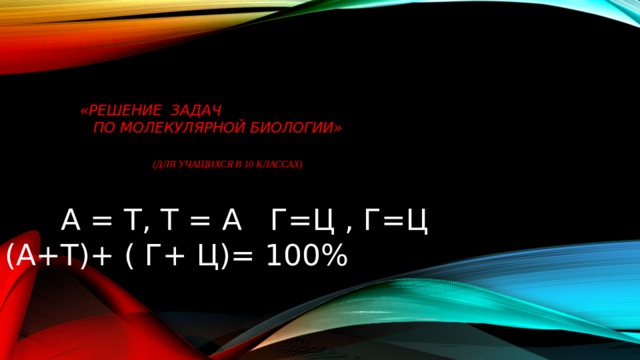        «Решение задач  по молекулярной биологии»    (для учащихся в 10 классах)  А = Т, Т = А Г=Ц , Г=Ц (А+Т)+ ( Г+ Ц)= 100% 