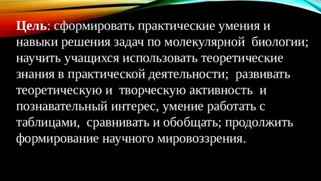 Цель : сформировать практические умения и навыки решения задач по молекулярной биологии;  научить учащихся использовать теоретические знания в практической деятельности;  развивать теоретическую и  творческую активность и познавательный интерес, умение работать с таблицами, сравнивать и обобщать; продолжить формирование научного мировоззрения.    