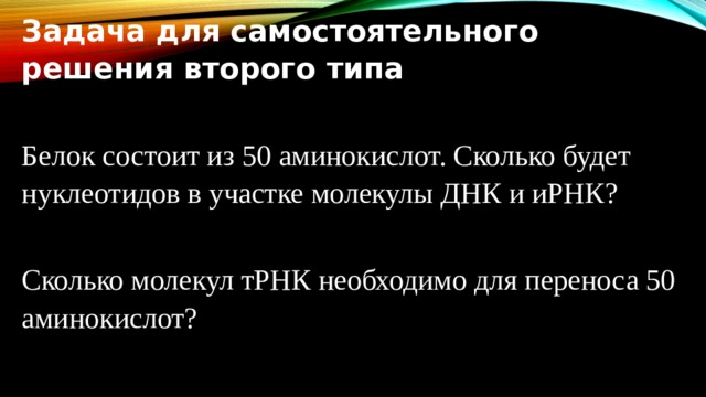 Задача для самостоятельного решения второго типа Белок состоит из 50 аминокислот. Сколько будет нуклеотидов в участке молекулы ДНК и иРНК? Сколько молекул тРНК необходимо для переноса 50 аминокислот? 