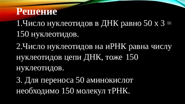 Решение 1.Число нуклеотидов в ДНК равно 50 х 3 = 150 нуклеотидов. 2.Число нуклеотидов на иРНК равна числу нуклеотидов цепи ДНК, тоже  150 нуклеотидов. 3. Для переноса 50 аминокислот необходимо 150 молекул тРНК. 