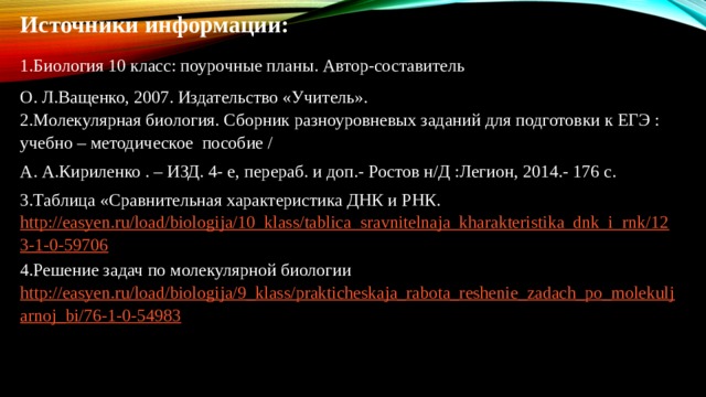 Источники информации: 1.Биология 10 класс: поурочные планы. Автор-составитель О. Л.Ващенко, 2007. Издательство «Учитель». 2.Молекулярная биология. Сборник разноуровневых заданий для подготовки к ЕГЭ : учебно – методическое пособие / А. А.Кириленко . – ИЗД. 4- е, перераб. и доп.- Ростов н/Д :Легион, 2014.- 176 с. 3.Таблица «Сравнительная характеристика ДНК и РНК. http://easyen.ru/load/biologija/10_klass/tablica_sravnitelnaja_kharakteristika_dnk_i_rnk/123-1-0-59706 4.Решение задач по молекулярной биологии http://easyen.ru/load/biologija/9_klass/prakticheskaja_rabota_reshenie_zadach_po_molekuljarnoj_bi/76-1-0-54983    