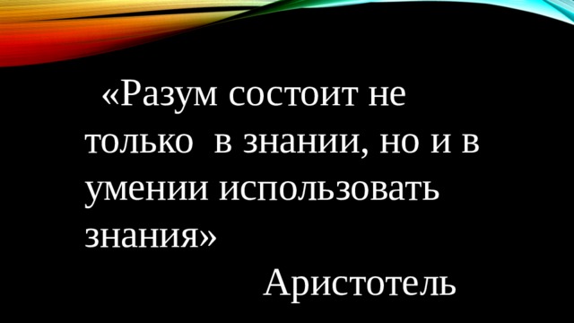  «Разум состоит не только в знании, но и в умении использовать знания»  Аристотель 