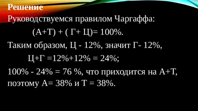 Решение Руководствуемся правилом Чаргаффа:  (А+Т) + ( Г+ Ц)= 100%. Таким образом, Ц - 12%, значит Г- 12%,  Ц+Г =12%+12% = 24%; 100% - 24% = 76 %, что приходится на А+Т, поэтому А= 38% и Т = 38%.   