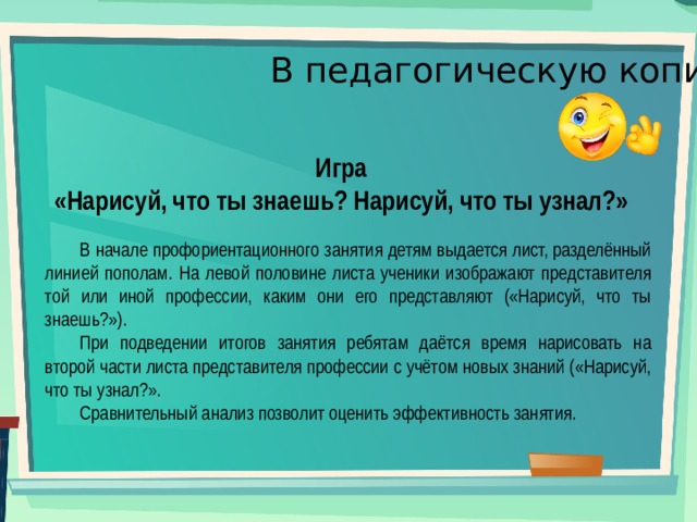 В педагогическую копилку Игра «Нарисуй, что ты знаешь? Нарисуй, что ты узнал?» В начале профориентационного занятия детям выдается лист, разделённый линией пополам. На левой половине листа ученики изображают представителя той или иной профессии, каким они его представляют («Нарисуй, что ты знаешь?»). При подведении итогов занятия ребятам даётся время нарисовать на второй части листа представителя профессии с учётом новых знаний («Нарисуй, что ты узнал?». Сравнительный анализ позволит оценить эффективность занятия. 