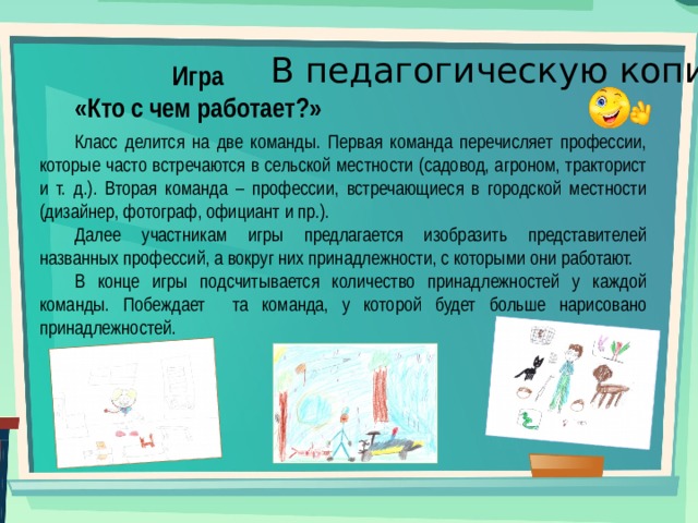 В педагогическую копилку Игра «Кто с чем работает?» Класс делится на две команды. Первая команда перечисляет профессии, которые часто встречаются в сельской местности (садовод, агроном, тракторист и т. д.). Вторая команда – профессии, встречающиеся в городской местности (дизайнер, фотограф, официант и пр.). Далее участникам игры предлагается изобразить представителей названных профессий, а вокруг них принадлежности, с которыми они работают. В конце игры подсчитывается количество принадлежностей у каждой команды. Побеждает та команда, у которой будет больше нарисовано принадлежностей. 