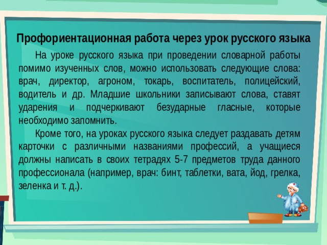 Профориентационная работа через урок русского языка На уроке русского языка при проведении словарной работы помимо изученных слов, можно использовать следующие слова: врач, директор, агроном, токарь, воспитатель, полицейский, водитель и др. Младшие школьники записывают слова, ставят ударения и подчеркивают безударные гласные, которые необходимо запомнить. Кроме того, на уроках русского языка следует раздавать детям карточки с различными названиями профессий, а учащиеся должны написать в своих тетрадях 5-7 предметов труда данного профессионала (например, врач: бинт, таблетки, вата, йод, грелка, зеленка и т. д.). 