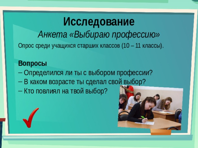 Исследование Анкета «Выбираю профессию» Опрос среди учащихся старших классов (10 – 11 классы). Вопросы  Определился ли ты с выбором профессии?  В каком возрасте ты сделал свой выбор?  Кто повлиял на твой выбор? 