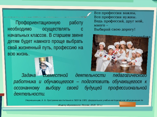 Все профессии важны, Все профессии нужны. Ведь профессий, друг мой, много – Выбирай свою дорогу! Светлана Боголюбова Профориентационную работу необходимо осуществлять с начальных классов. В старшем звене детям будет намного проще выбрать свой жизненный путь, профессию на всю жизнь. Задача совместной деятельности педагогического работника и обучающегося – подготовить обучающегося к осознанному выбору своей будущей профессиональной деятельности. (Чермошенцев, А. В. Программа воспитания в ГБОУ № 1981: федеральное учебно-методическое объединение по общему образованию. Москва, 2020. 34 с.) 