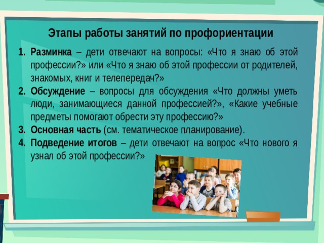 Этапы работы занятий по профориентации Разминка – дети отвечают на вопросы: «Что я знаю об этой профессии?» или «Что я знаю об этой профессии от родителей, знакомых, книг и телепередач?» Обсуждение – вопросы для обсуждения «Что должны уметь люди, занимающиеся данной профессией?», «Какие учебные предметы помогают обрести эту профессию?» Основная часть (см. тематическое планирование). Подведение итогов – дети отвечают на вопрос «Что нового я узнал об этой профессии?» 