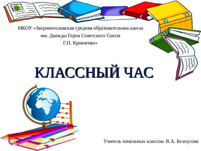 МКОУ «Звериноголовская средняя образовательная школа мм. Дважды Героя Советского Союза Г.П. Кравченко» КЛАССНЫЙ ЧАС Учитель начальных классов: В.А. Белоусова 